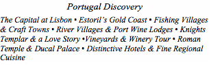Text Box: Portugal Discovery The Capital at Lisbon &bull; Estoril&rsquo;s Gold Coast &bull; Fishing Villages & Craft Towns &bull; River Villages & Port Wine Lodges &bull; Knights Templar & a Love Story &bull;Vineyards & Winery Tour &bull; Roman Temple & Ducal Palace &bull; Distinctive Hotels & Fine Regional Cuisine